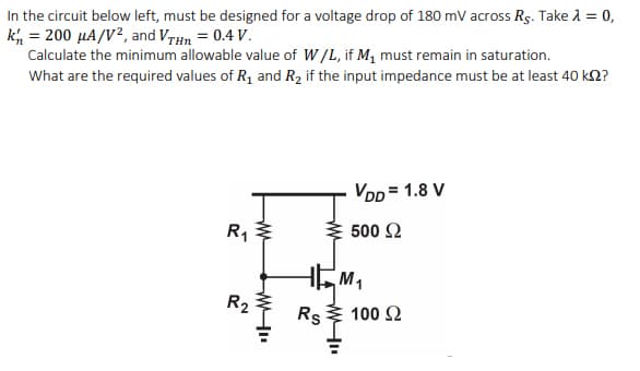 In the circuit below left, must be designed for a voltage drop of 180 mV across Rs. Take 1 = 0,
k, = 200 µA/V², and VrHn = 0.4 V.
Calculate the minimum allowable value of W/L, if M, must remain in saturation.
What are the required values of R, and R2 if the input impedance must be at least 40 k2?
VDD = 1.8 V
R1
500 Ω
M1
R2
Rs
100 2
