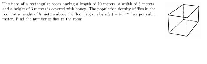 The floor of a rectangular room having a length of 10 meters, a width of 6 meters,
and a height of 3 meters is covered with honey. The population density of flies in the
room at a height of h meters above the floor is given by o(h) = 5e3-h flies per cubic
meter. Find the number of flies in the room.
