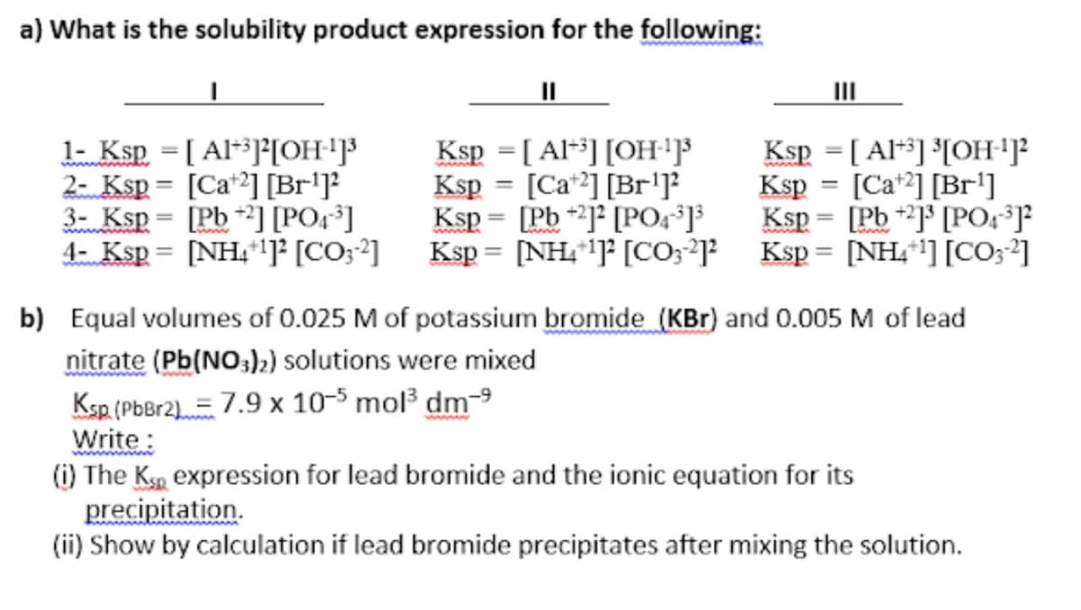 a) What is the solubility product expression for the following:
II
l- Ksp = [ Al*][OH'³
2- Ksp = [Ca*2] [Br'J²
3- Ksp= [Pb*³] [PO;³]
4- Ksp = [NH,"]F [CO;²]
Ksp = [ Al*] [OH'F
Ksp = [Ca*2] [Br'J
Ksp = [Pb +2]° [POg°]}
Ksp = [NH,"]F [CO;*]?
Ksp = [ Al*] °[OH'J²
Ksp = [Ca*2] [Br']
Ksp = [Pb +J° [POJ
Ksp = [NH,"] [CO;²]
%3D
%3D
%3D
www
b) Equal volumes of 0.025 M of potassium bromide (KBr) and 0.005 M of lead
nitrate (Pb(NO:),) solutions were mixed
Ksp (PbBr2).= 7.9 x 10-5 mol dm-9
Write:
(i) The Ksa expression for lead bromide and the ionic equation for its
precipitation.
(ii) Show by calculation if lead bromide precipitates after mixing the solution.
