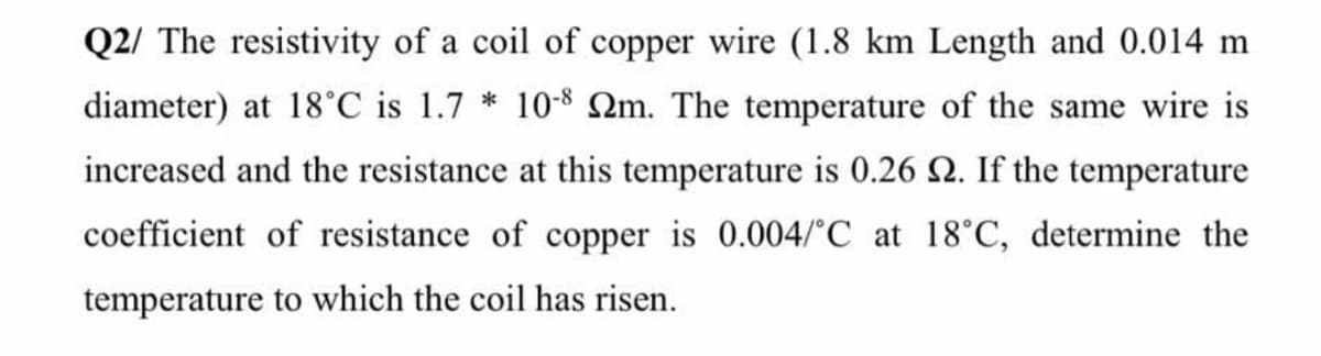 Q2/ The resistivity of a coil of copper wire (1.8 km Length and 0.014 m
diameter) at 18°C is 1.7 * 10-8 2m. The temperature of the same wire is
increased and the resistance at this temperature is 0.26 2. If the temperature
coefficient of resistance of copper is 0.004/°C at 18°C, determine the
temperature to which the coil has risen.
