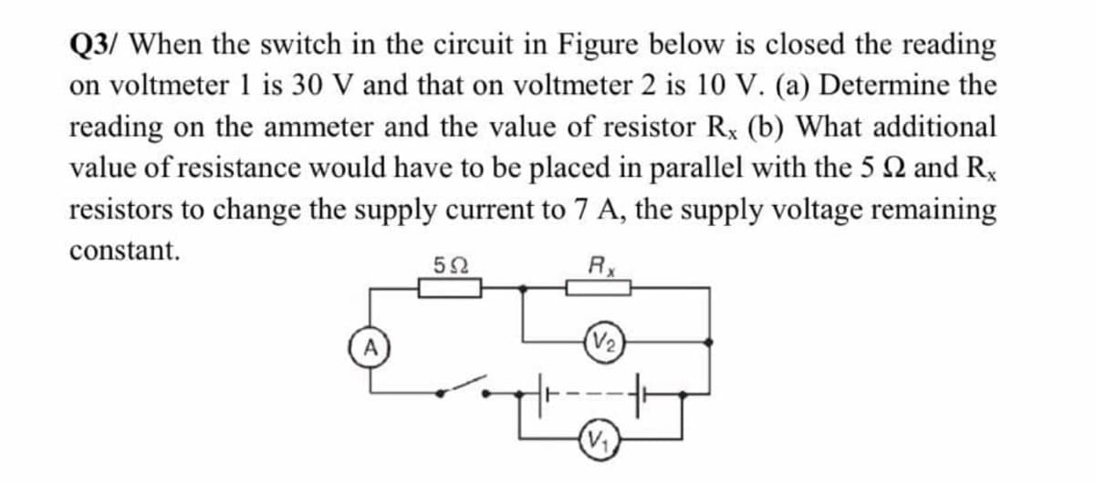 Q3/ When the switch in the circuit in Figure below is closed the reading
on voltmeter 1 is 30 V and that on voltmeter 2 is 10 V. (a) Determine the
reading on the ammeter and the value of resistor Rx (b) What additional
value of resistance would have to be placed in parallel with the 5 2 and R,
resistors to change the supply current to 7 A, the supply voltage remaining
constant.
52
RX
(V2)
