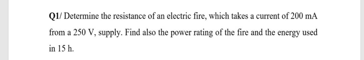 Q1/ Determine the resistance of an electric fire, which takes a current of 200 mA
from a 250 V, supply. Find also the power rating of the fire and the energy used
in 15 h.
