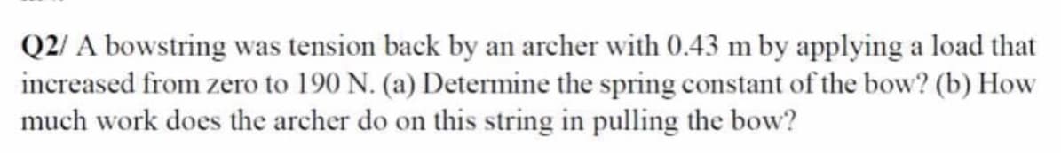 Q2/ A bowstring was tension back by an archer with 0.43 m by applying a load that
increased from zero to 190 N. (a) Determine the spring constant of the bow? (b) How
much work does the archer do on this string in pulling the bow?
