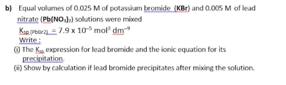 b) Equal volumes of 0.025 M of potassium bromide (KBr) and 0.005 M of lead
nitrate (Pb(NO;)2) solutions were mixed
Ksp (PbBr2).= 7.9 x 10-5 mol dm-9
Write:
(i) The Ksp expression for lead bromide and the ionic equation for its
precipitation.
(ii) Show by calculation if lead bromide precipitates after mixing the solution.

