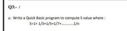 Q3:- /
a: Write a Quick Basic program to compute S value where :
S=1+ 1/3+1/5+1/7+. 1/n
