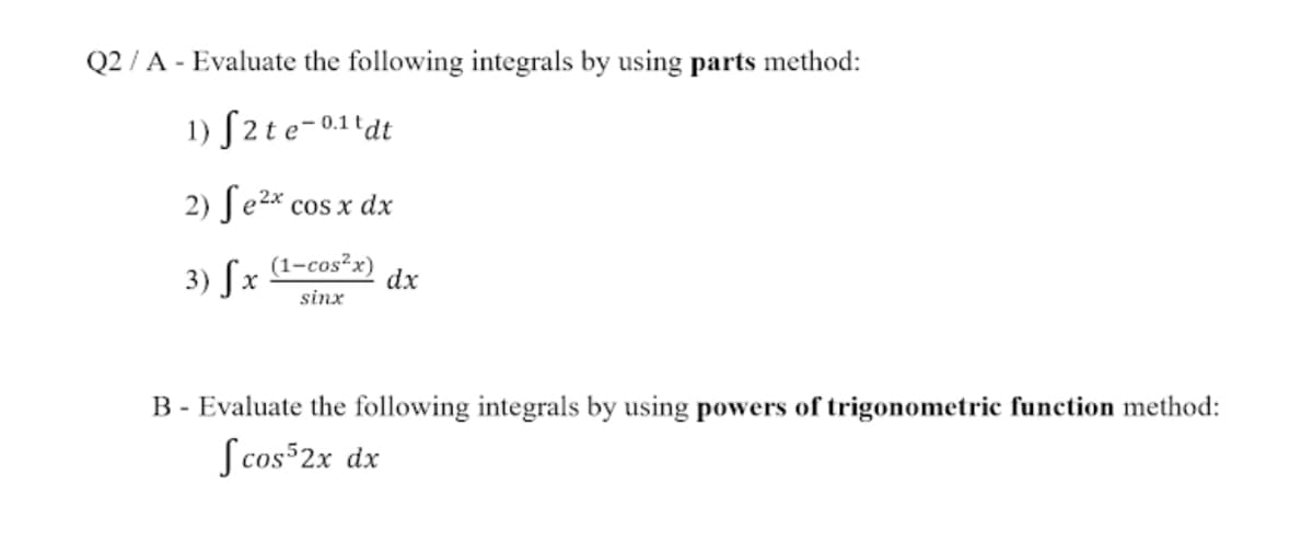 Q2 / A - Evaluate the following integrals by using parts method:
1) S2te-0.11dt
2) ſe2* cos x dx
3) Sx
(1-cos²x)
dx
sinx
B - Evaluate the following integrals by using powers of trigonometric function method:
S cos 2x dx
