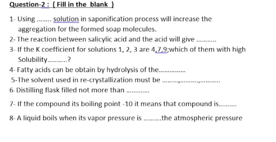 Question-2:( Fill in the blank )
1- Using
aggregation for the formed soap molecules.
2- The reaction between salicylic acid and the acid will give.
3- If the K coefficient for solutions 1, 2, 3 are 4,79;which of them with high
Solubility .?
4- Fatty acids can be obtain by hydrolysis of the .
solution in saponification process will increase the
5-The solvent used in re-crystallization must be
.........
6- Distilling flask filled not more than .
7- If the compound its boiling point -10 it means that compound is. .
8- A liquid boils when its vapor pressure is .the atmospheric pressure

