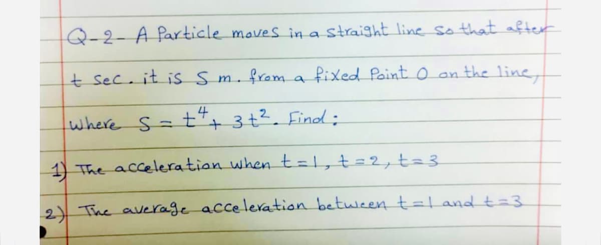 Q-2- A Particle maves in a Straight line so that after
t sec. it is sm. from a fixed Paint o an the line,
where s=±*+ 3+². Finod;
+ 3 t². Find ;
1) The acceleration when t=1, t=2, t=3
2)) The average acceleration between t=l and t=3
