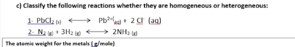 c) Classify the following reactions whether they are homogeneous or heterogeneous:
1- PbCl2 (s)
> Pb?+aq) + 2 Cl (ag)
2 N2 (g) + 3H2 (g) > 2NH3 (g)
The atomic weight for the metals (g/mole)
