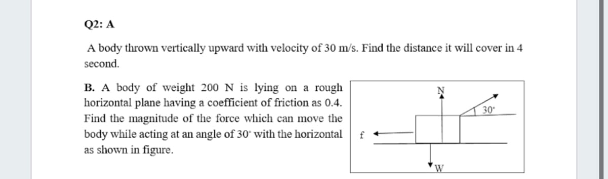 Q2: A
A body thrown vertically upward with velocity of 30 m/s. Find the distance it will cover in 4
second.
B. A body of weight 200 N is lying on a rough
horizontal plane having a coefficient of friction as 0.4.
Find the magnitude of the force which can move the
body while acting at an angle of 30* with the horizontal
as shown in figure.
30
f
W
