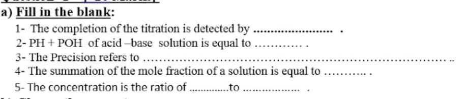 a) Fill in the blank:
1- The completion of the titration is detected by
2- PH + POH of acid-base solution is equal to
3- The Precision refers to ....
4- The summation of the mole fraction of a solution is equal to
5- The concentration is the ratio of . .to
