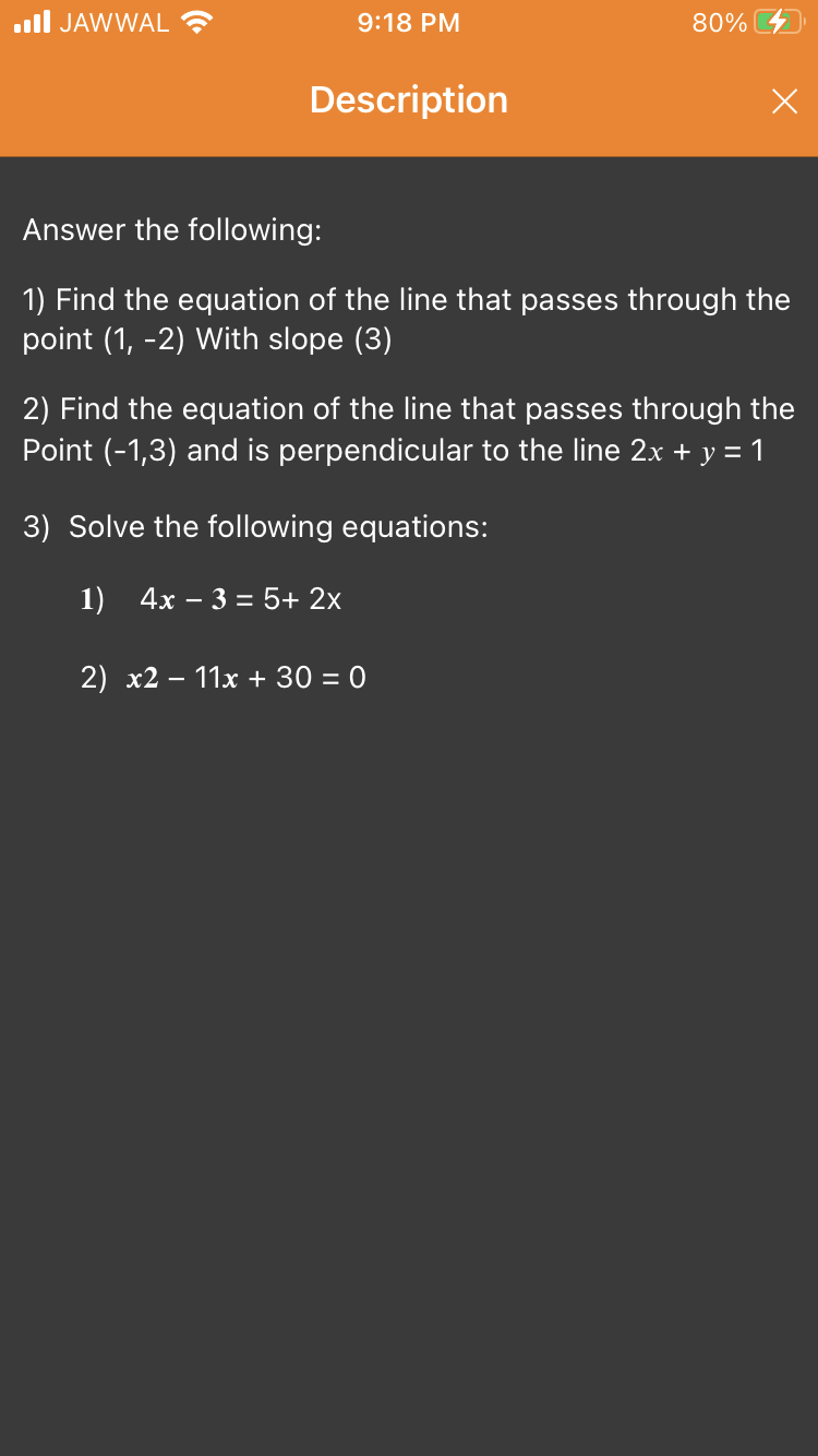 ll JAWWAL ?
9:18 PM
80%
Description
Answer the following:
1) Find the equation of the line that passes through the
point (1, -2) With slope (3)
2) Find the equation of the line that passes through the
Point (-1,3) and is perpendicular to the line 2x + y = 1
3) Solve the following equations:
1) 4x – 3 = 5+ 2x
2) x2
11x + 30 = 0
