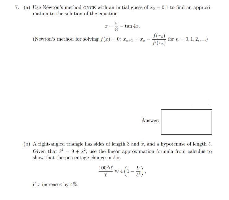 7. (a) Use Newton's method ONCE with an initial guess of ro = 0.1 to find an approxi-
mation to the solution of the equation
tan 4x.
8
x =
(Newton's method for solving f(x) = 0: xn+1 = Xn
f(xn)
for n = 0, 1, 2, ...)
f'(rn)
Answer:
(b) A right-angled triangle has sides of length 3 and æ, and a hypotenuse of length l.
Given that = 9 + x², use the linear approximation formula from calculus to
show that the percentage change in l is
100Δ
(1-2).
if x increases by 4%.
