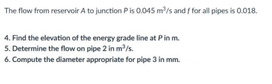 The flow from reservoir A to junction P is 0.045 m³/s and f for all pipes is 0.018.
4. Find the elevation of the energy grade line at Pin m.
5. Determine the flow on pipe 2 in m/s.
6. Compute the diameter appropriate for pipe 3 in mm.
