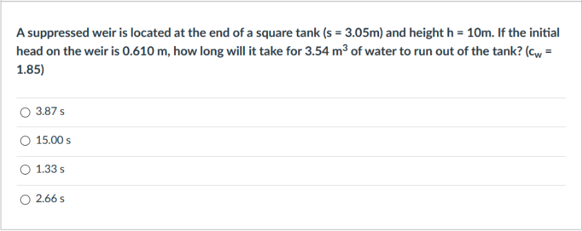A suppressed weir is located at the end of a square tank (s = 3.05m) and height h = 10m. If the initial
head on the weir is 0.610 m, how long will it take for 3.54 m³ of water to run out of the tank? (cw =
1.85)
3.87 s
O 15.00 s
1.33 s
O 2.66 s
