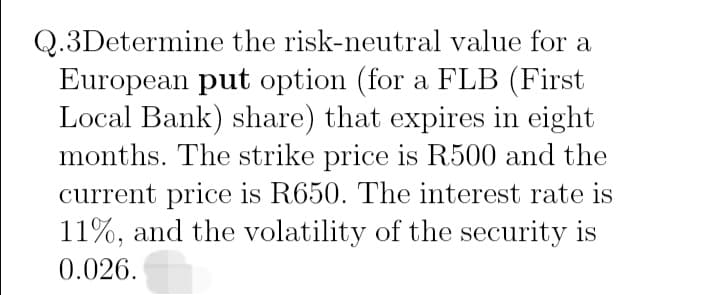 Q.3Determine the risk-neutral value for a
European put option (for a FLB (First
Local Bank) share) that expires in eight
months. The strike price is R500 and the
current price is R650. The interest rate is
11%, and the volatility of the security is
0.026.