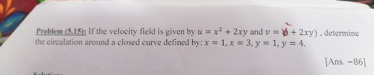 Problem (5.15): If the velocity field is given by u = x2 + 2xy and v = + 2xy), determine
the circulation around a closed curve defined by: x 1, x 3, y = 1, y = 4.
[Ans. -86]
Solutio
