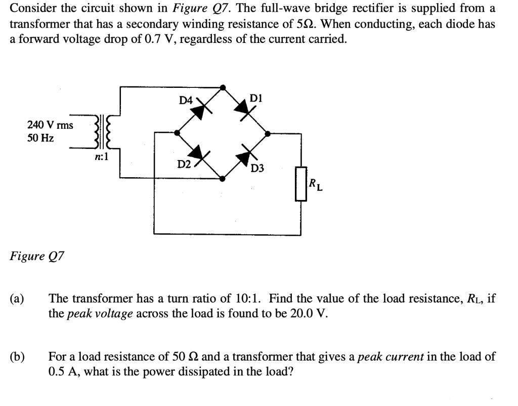 Consider the circuit shown in Figure Q7. The full-wave bridge rectifier is supplied from a
transformer that has a secondary winding resistance of 52. When conducting, each diode has
a forward voltage drop of 0.7 V, regardless of the current carried.
D1
D4
240 V rms
50 Hz
D2
D3
RL
Figure Q7
(a)
The transformer has a turn ratio of 10:1. Find the value of the load resistance, RL, if
the peak voltage across the load is found to be 20.0 V.
(b)
For a load resistance of 50 2 and a transformer that gives a peak current in the load of
0.5 A, what is the power dissipated in the load?
n:1