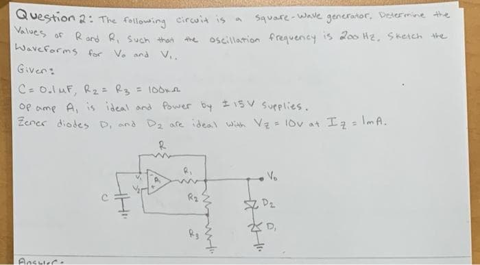 Question 2: The following circuit is a square-Wave generator, Determine the
Values of Rand R, Such that
the oscillation frequency is 200 Hz, Sketch the
Waveforms for Vo and V...
Given:
C = 0₂1 μF, R₂ = R3 = 100K2
Op amp A, is ideal and Power by ± 15V Supplies.
Zener diodes D, and D₂ are ideal with V₂ = 10v at I ₂ = lmA.
R
V₂
R₂
Answer.
w
, D₂
D₁