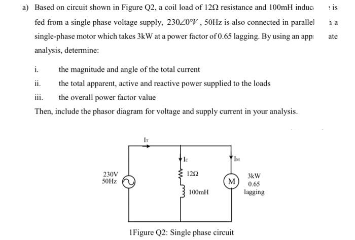 is
na
a) Based on circuit shown in Figure Q2, a coil load of 129 resistance and 100mH induc
fed from a single phase voltage supply, 230/0°V, 50Hz is also connected in parallel
single-phase motor which takes 3kW at a power factor of 0.65 lagging. By using an app
analysis, determine:
ate
i.
the magnitude and angle of the total current
ii.
the total apparent, active and reactive power supplied to the loads
the overall power factor value
Then, include the phasor diagram for voltage and supply current in your analysis.
Ic
IM
230V
50Hz
1202
M
100mH
1Figure Q2: Single phase circuit
3kW
0.65
lagging