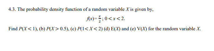 4.3. The probability density function of a random variable X is given by,
Ax) = : 0<x<2.
Find P(X< 1), (b) P(X> 0.5), (c) P(1<X<2) (d) E(X) and (e) V(X) for the random variable X.
