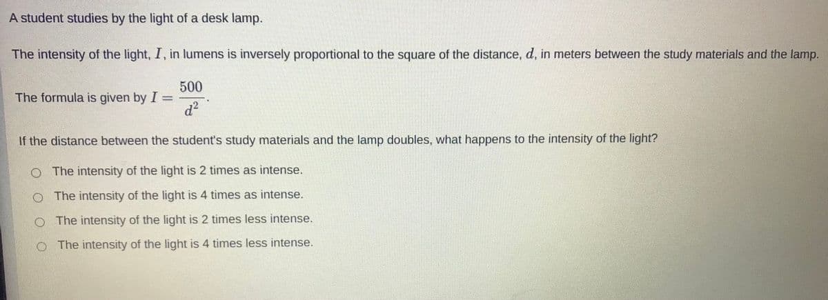 A student studies by the light of a desk lamp.
The intensity of the light, I, in lumens is inversely proportional to the square of the distance, d, in meters between the study materials and the lamp.
500
The formula is given by I =
d²
If the distance between the student's study materials and the lamp doubles, what happens to the intensity of the light?
O The intensity of the light is 2 times as intense.
The intensity of the light is 4 times as intense.
O The intensity of the light is 2 times less intense.
O The intensity of the light is 4 times less intense.
