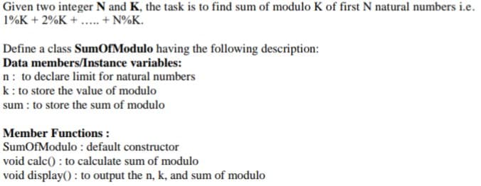 Given two integer N and K, the task is to find sum of modulo K of first N natural numbers i.e.
1%K + 2%K + .. + N%K.
Define a class SumOfModulo having the following description:
Data members/Instance variables:
n: to declare limit for natural numbers
k: to store the value of modulo
sum : to store the sum of modulo
Member Functions :
SumOfModulo : default constructor
void calc() : to calculate sum of modulo
void display() : to output the n, k, and sum of modulo
