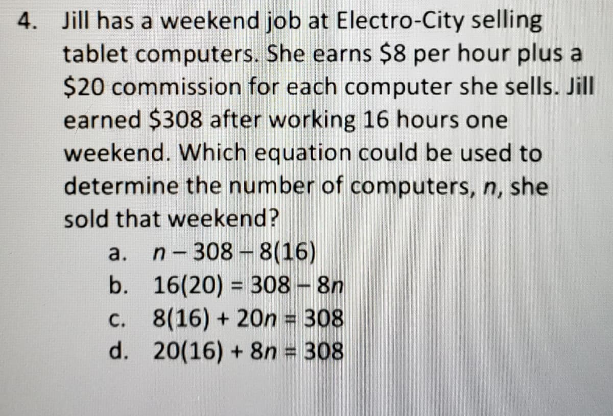 4. Jill has a weekend job at Electro-City selling
tablet computers. She earns $8 per hour plus a
$20 commission for each computer she sells. Jill
earned $308 after working 16 hours one
weekend. Which equation could be used to
determine the number of computers, n, she
sold that weekend?
a. n-308 -8(16)
b. 16(20) = 308 - 8n
C. 8(16) + 20n = 308
d. 20(16) + 8n = 308
