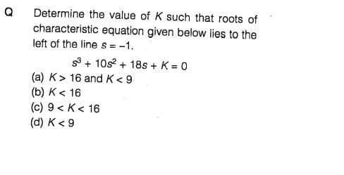 Determine the value of K such that roots of
characteristic equation given below lies to the
left of the line s = -1.
s + 10s + 18s + K = 0
(a) K> 16 and K< 9
(b) K< 16
(c) 9 < K< 16
(d) K< 9
