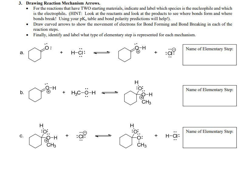 3. Drawing Reaction Mechanism Arrows
For the reactions that have TWO starting materials, indicate and label which species is the nucleophile and which
is the electrophile. (HINT: Look at the reactants and look at the products to see where bonds form and where
bonds break! Using your pK, table and bond polarity predictions will help!)
Draw curved arrows to show the movement of electrons for Bond Forming and Bond Breaking in each of the
reaction steps
Finally, identify and label what type of elementary step is represented for each mechanism
-н
Name of Elementary Step
н-СI:
а.
Н
-H
Name of Elementary Step:
нс-о-н
b.
О-н
CHз
н
Н
Name of Elementary Step
Н-Сі:
с
O-H
CH3
CНз
