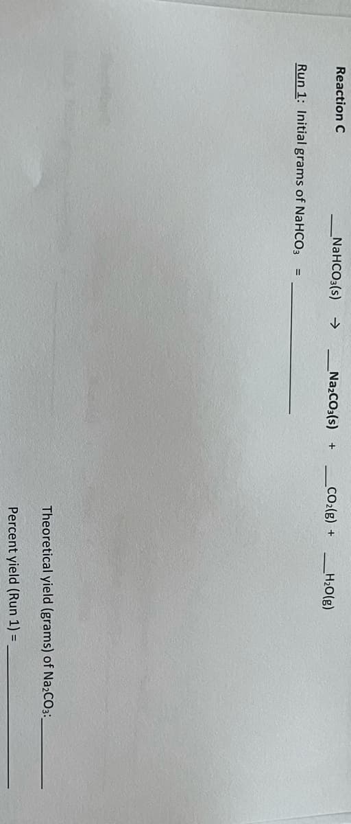 Reaction C
_NaHCO3(s)
->
NazCO3(s) +
CO2(g) +
_H20(g)
Run 1: Initial grams of NaHCO3
Theoretical yield (grams) of NażCO3:.
Percent yield (Run 1) =
