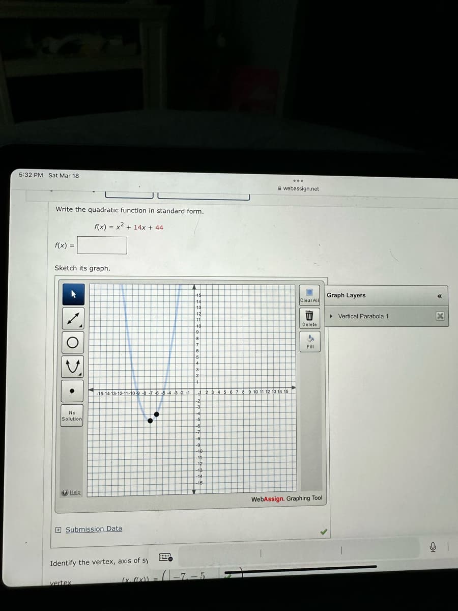 5:32 PM Sat Mar 18
Write the quadratic function in standard form.
f(x) = x² + 14x + 44
f(x) =
Sketch its graph.
●
No
Solution
Help
-15-14-13-12-11-10-9-8-7-6-5-4-3-2-1
Submission Data
Identify the vertex, axis of sy
vertex
●
(x. f(x)) =
EEEEE
15
14
13
12
11
10
9
8
7
-6-
-5
4
3
-2
4
₁ 2 3 4 5 6 7 8 9 10 11 12 13 14 15
-2
3
4
-5
-6
-8
-9
-10-
-11-
-12-
-13
-14
-16-
-7-5
...
webassign.net
Clear All
W
Delete
"
Fill
WebAssign, Graphing Tool
Graph Layers
▸ Vertical Parabola 1
«<
X