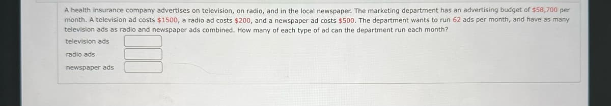 A health insurance company advertises on television, on radio, and in the local newspaper. The marketing department has an advertising budget of $58,700 per
month. A television ad costs $1500, a radio ad costs $200, and a newspaper ad costs $500. The department wants to 62 ads per month, and have as many
television ads as radio and newspaper ads combined. How many of each type of ad can the department run each month?
television ads
radio ads
newspaper ads