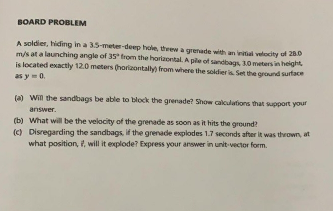 BOARD PROBLEM
A soldier, hiding in a 3.5-meter-deep hole, threw a grenade with an initial velocity of 28.0
m/s at a launching angle of 35° from the horizontal. A pile of sandbags, 3.0 meters in height,
is located exactly 12.0 meters (horizontally) from where the soldier is. Set the ground surface
as y = 0.
(a) Will the sandbags be able to block the grenade? Show calculations that support your
answer.
(b) What will be the velocity of the grenade as soon as it hits the ground?
(c) Disregarding the sandbags, if the grenade explodes 1.7 seconds after it was thrown, at
what position, 7, will it explode? Express your answer in unit-vector form.
