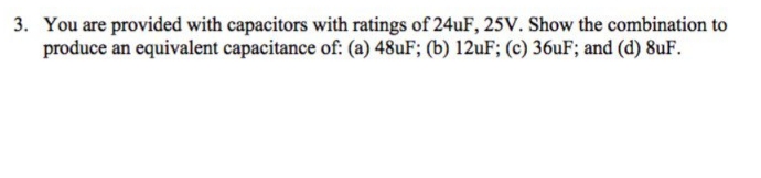 You are provided with capacitors with ratings of 24uF, 25V. Show the combination to
produce an equivalent capacitance of: (a) 48UF; (b) 12uF; (c) 36uF; and (d) 8uF.
