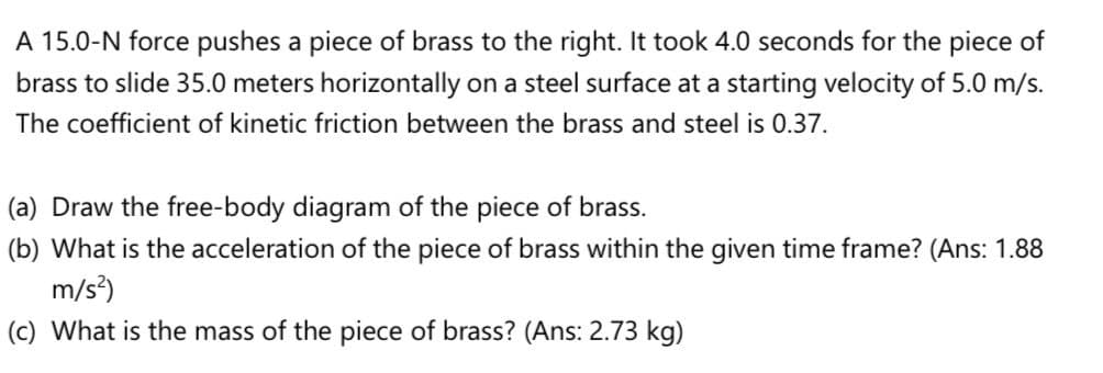 A 15.0-N force pushes a piece of brass to the right. It took 4.0 seconds for the piece of
brass to slide 35.0 meters horizontally on a steel surface at a starting velocity of 5.0 m/s.
The coefficient of kinetic friction between the brass and steel is 0.37.
(a) Draw the free-body diagram of the piece of brass.
(b) What is the acceleration of the piece of brass within the given time frame? (Ans: 1.88
m/s)
(c) What is the mass of the piece of brass? (Ans: 2.73 kg)
