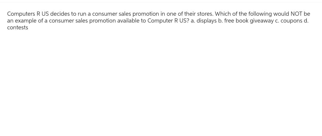 Computers R US decides to run a consumer sales promotion in one of their stores. Which of the following would NOT be
an example of a consumer sales promotion available to Computer R US? a. displays b. free book giveaway c. coupons d.
contests