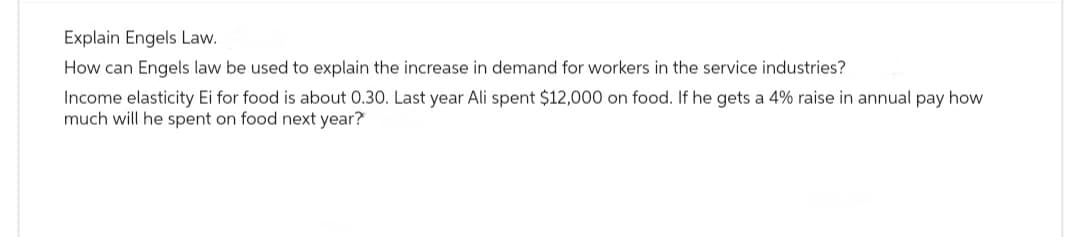 Explain Engels Law.
How can Engels law be used to explain the increase in demand for workers in the service industries?
Income elasticity Ei for food is about 0.30. Last year Ali spent $12,000 on food. If he gets a 4% raise in annual pay how
much will he spent on food next year?