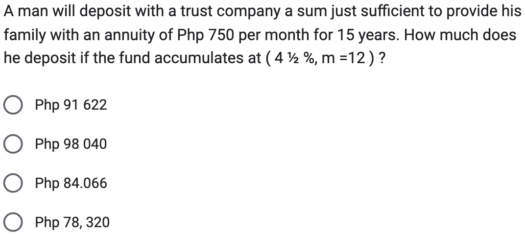 A man will deposit with a trust company a sum just sufficient to provide his
family with an annuity of Php 750 per month for 15 years. How much does
he deposit if the fund accumulates at ( 4 ½ %, m =12) ?
O Php 91 622
O Php 98 040
O Php 84.066
O Php 78, 320