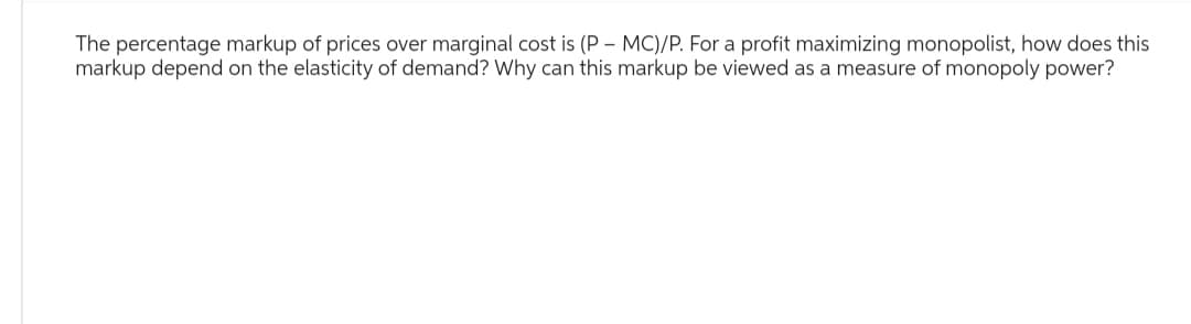 The percentage markup of prices over marginal cost is (P-MC)/P. For a profit maximizing monopolist, how does this
markup depend on the elasticity of demand? Why can this markup be viewed as a measure of monopoly power?