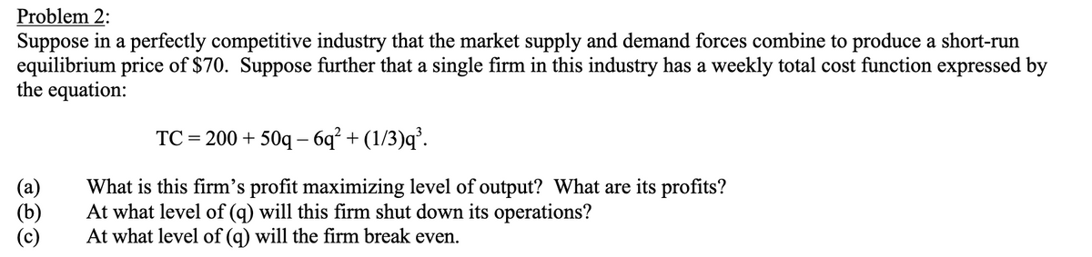 Problem 2:
Suppose in a perfectly competitive industry that the market supply and demand forces combine to produce a short-run
equilibrium price of $70. Suppose further that a single firm in this industry has a weekly total cost function expressed by
the equation:
(b)
TC=200+50q - 6q² + (1/3)q³.
What is this firm's profit maximizing level of output? What are its profits?
At what level of (q) will this firm shut down its operations?
At what level of (q) will the firm break even.