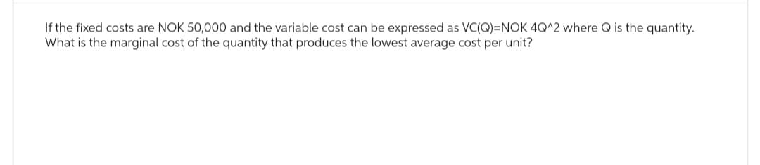 If the fixed costs are NOK 50,000 and the variable cost can be expressed as VC(Q)=NOK 4Q^2 where Q is the quantity.
What is the marginal cost of the quantity that produces the lowest average cost per unit?