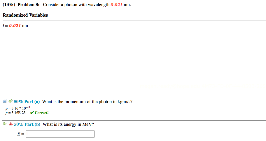 (13%) Problem 8: Consider a photon with wavelength 0.021 nm.
Randomized Variables
1 = 0.021 nm
50% Part (a) What is the momentum of the photon in kg-m/s?
p= 3.16 * 10-23
p= 3.16E-23 v Correct!
A 50% Part (b) What is its energy in MeV?
E = ||
