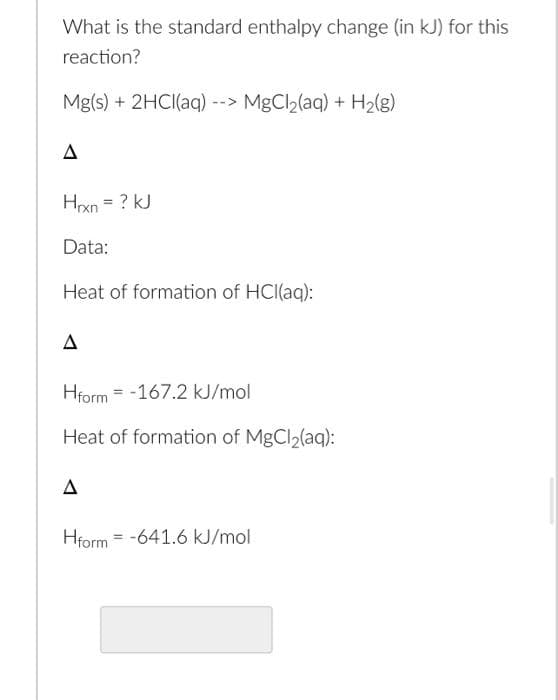 What is the standard enthalpy change (in kJ) for this
reaction?
Mg(s) + 2HCI(aq) --> MgCl2(aq) + H2(g)
Hxn = ? kJ
Data:
Heat of formation of HCI(aq):
Hform = -167.2 kJ/mol
Heat of formation of MgCl2(aq):
A
Hform = -641.6 kJ/mol
