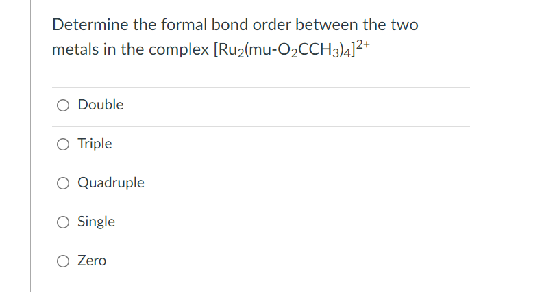Determine the formal bond order between the two
metals in the complex [Ru2(mu-O2CCH3)4]2*
O Double
O Triple
O Quadruple
O Single
O Zero
