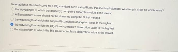 To establish a standard curve for a Big standard curve using Bluret, the spectrophotometer wavelength is set on which value?
the wavelength at which the copper(Il) complex's absorption value is the lowest
A Big standard curve should not be drawn up using the Buiret method
the wavelength at which the copper(II) complex's absorption value is the highest
the wavelength at which the Big-Bluret complex's absorption value is the highest
the wavelength at which the Big-Biuret complex's absorption value is the lowest
O O C
