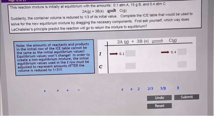 This reaction mixture is initially at equilibrium with the amounts: 0.1 atm A, 15 g B, and 0.4 atm C
2A(g) + 3B(s) = C(g)
Suddenly, the container volume is reduced to 1/3 of its initial value. Complete the ICE table that would be used to
solve for the new equilibrium mixture by dragging the necesary components. First ask yourself, which way does
LeChateler's principle predict the reaction will go to return the mixture to equilibrium?
2A (g) + 3B (s)
C(g)
Note: the amounts of reactants and products
in the initial row of the ICE table cannot be
the same as the initial equilibrium values!
Equilibrium values won't changel In order to
create a non-equilibrium mixture, the initial
equilibrium values used in the I row must be
adjusted to represent amounts AFTER the
volume is reduced to 1/31!!
I
0.1
0.4
C
2/3
1/3
Undo
Submit
Reset
