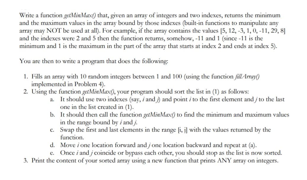 Write a function getMinMax() that, given an array of integers and two indexes, returns the minimum
and the maximum values in the array bound by those indexes (built-in functions to manipulate any
array may NOT be used at all). For example, if the array contains the values [5, 12, -3, 1, 0, -11, 29, 8]
and the indexes were 2 and 5 then the function returns, somehow, -11 and 1 (since -11 is the
minimum and 1 is the maximum in the part of the array that starts at index 2 and ends at index 5).
You are then to write a program that does the following:
1. Fills an array with 10 random integers between 1 and 100 (using the function filLArray()
implemented in Problem 4).
2. Using the function getMinMax(), your program should sort the list in (1) as follows:
a. It should use two indexes (say, i and )) and point i to the first element and j to the last
one in the list created in (1).
b. It should then call the function getMinMax(0 to find the minimum and maximum values
in the range bound by i and j.
c. Swap the first and last elements in the range [i, j] with the values returned by the
function.
d. Move i one location forward and j one location backward and repeat at (a).
e. Once i and j coincide or bypass each other, you should stop as the list is now sorted.
3. Print the content of your sorted array using a new function that prints ANY array on integers.
