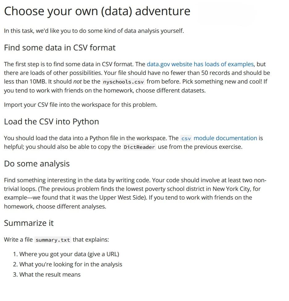 Choose your own (data) adventure
In this task, we'd like you to do some kind of data analysis yourself.
Find some data in CSV format
The first step is to find some data in CSV format. The data.gov website has loads of examples, but
there are loads of other possibilities. Your file should have no fewer than 50 records and should be
less than 10MB. It should not be the nyschools.csv from before. Pick something new and cool! If
you tend to work with friends on the homework, choose different datasets.
Import your CSV file into the workspace for this problem.
Load the CSV into Python
You should load the data into a Python file in the workspace. The csv module documentation is
helpful; you should also be able to copy the DictReader use from the previous exercise.
Do some analysis
Find something interesting in the data by writing code. Your code should involve at least two non-
trivial loops. (The previous problem finds the lowest poverty school district in New York City, for
example---we found that it was the Upper West Side). If you tend to work with friends on the
homework, choose different analyses.
Summarize it
Write a file summary.txt that explains:
1. Where you got your data (give a URL)
2. What you're looking for in the analysis
3. What the result means
