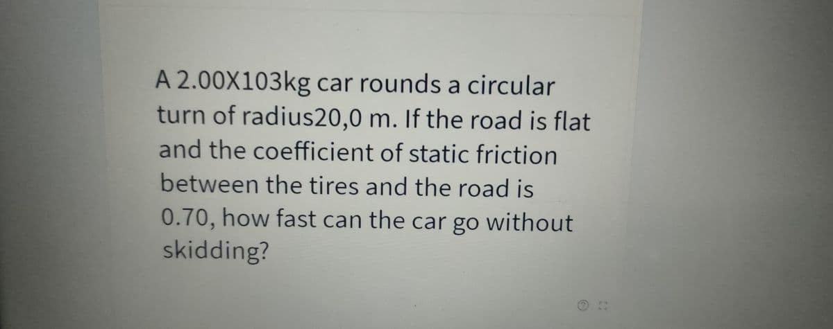 A 2.00X103kg car rounds a circular
turn of radius20,0 m. If the road is flat
and the coefficient of static friction
between the tires and the road is
0.70, how fast can the car go without
skidding?